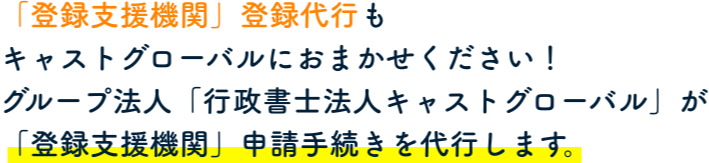 「登録支援機関」登録代行もキャストグローバルにおまかせください！グループ法人「行政書士法人キャストグローバル」が「登録支援機関」申請手続きを代行します。